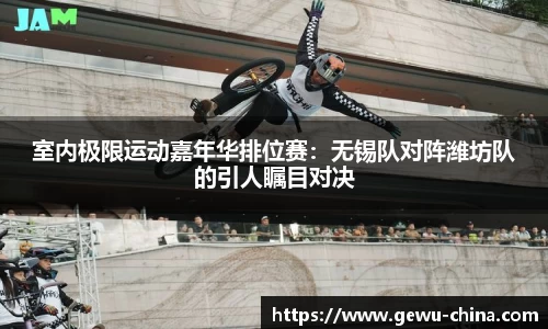 室内极限运动嘉年华排位赛：无锡队对阵潍坊队的引人瞩目对决