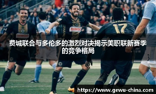 费城联合与多伦多的激烈对决揭示美职联新赛季的竞争格局